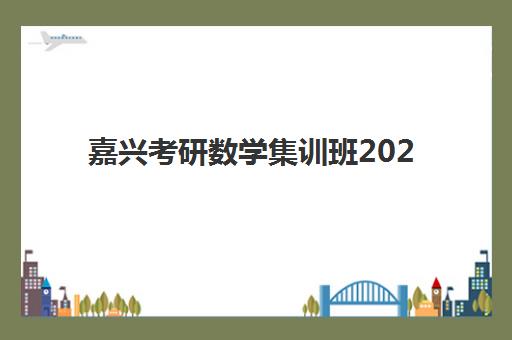 嘉兴考研数学集训班2025年时间公布如何查询？最新时间表预测、备考规划与课程选择全指南