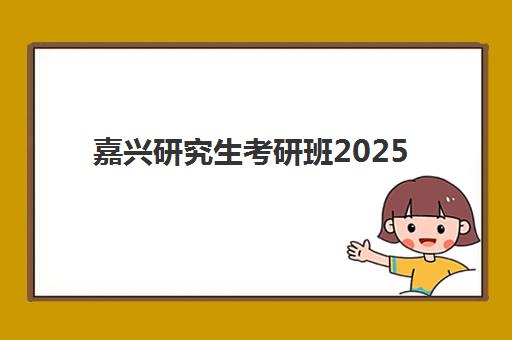 嘉兴研究生考研班2025年时间如何安排？最新时间表、备考规划与择校全指南