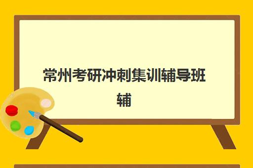 常州考研冲刺集训辅导班辅导培训机构有哪些地方？2025年最新机构地址详情、选择指南与报名流程全解析