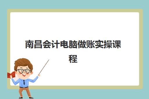 南昌会计电脑做账实操课程辅导培训机构哪家好一点？2025年最新评测与择校指南全解析