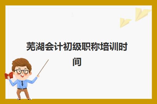 芜湖会计初级职称培训时间如何安排？2025年课程时间表与机构选择指南