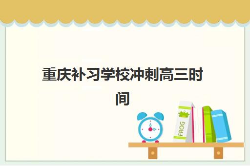 重庆补习学校冲刺高三时间2025具体时间如何安排？最新课程表、择校指南与时间规划全解析