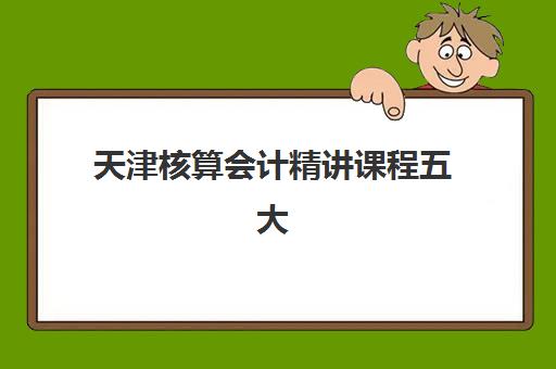 天津核算会计精讲课程五大机构用户推荐榜如何查询？2023年最新用户口碑榜单、选择标准与报名指南全解析