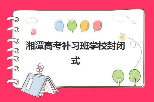 湘潭高考补习班学校封闭式集训营地址电话如何查询？2025年最新联系方式、校区分布与择校指南全解析