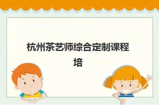 杭州茶艺师综合定制课程培训机构哪个好一点？2025年最新TOP10榜单、课程特色深度解析与择校避坑攻略