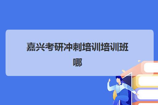 嘉兴考研冲刺培训培训班哪个比较好？2025年最新权威排名前十、各校特色深度解析与科学择校全指南