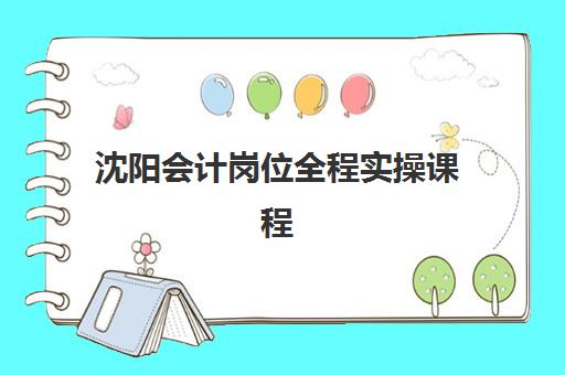 沈阳会计岗位全程实操课程2025培训哪个好？最新权威机构排名、课程特色对比与选择全攻略