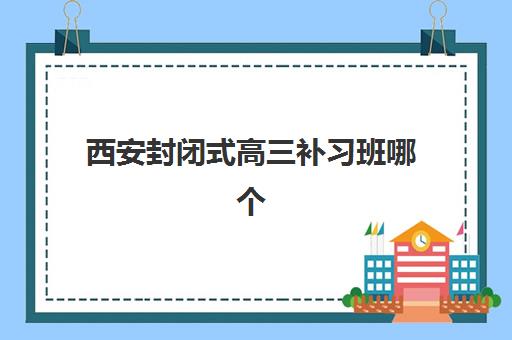 西安封闭式高三补习班哪个机构好一点啊？2025年最新排名、择校指南与成功经验深度解析