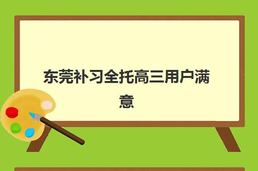东莞补习全托高三用户满意度标杆机构如何选择？2023年最新测评数据与择校指南全解析
