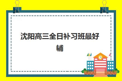 沈阳高三全日补习班最好辅导学校有哪些？2025年权威Top10榜单、各校特色解析与科学择校全指南