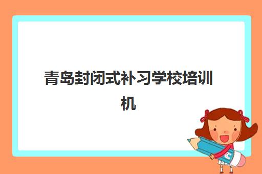 青岛封闭式补习学校培训机构有哪些学校？2023年最新名单、择校标准与避坑全指南