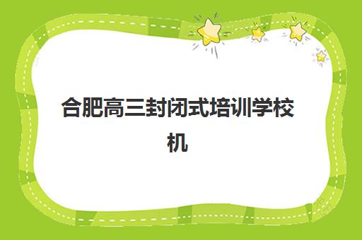 合肥高三封闭式培训学校机构成功率最高的是哪个？2025年最新排名、择校指南与真实升学数据解析