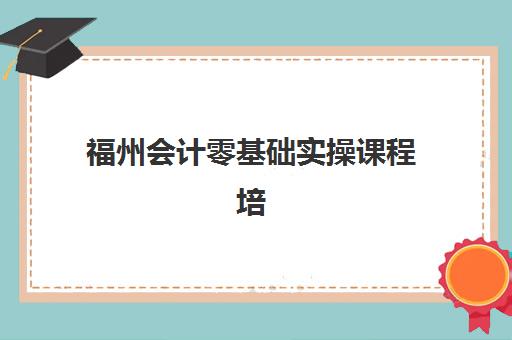 福州会计零基础实操课程培训机构费用多少？2025年最新收费标准、性价比分析与择校全指南