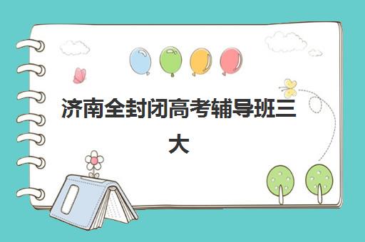 济南全封闭高考辅导班三大公办机构特色对比如何参考？2025年最新排名、择校指南与成功案例全解析