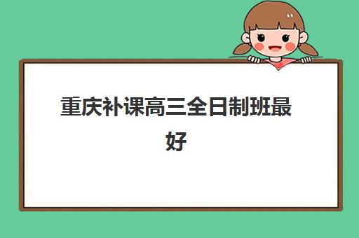 重庆补课高三全日制班最好辅导学校是哪个？2025年最新权威排名、择校标准与报名全流程指南