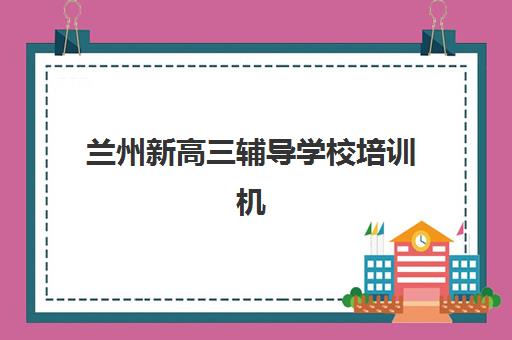 兰州新高三辅导学校培训机构哪个更好一点？2025年最新排名前十、择校标准与真实案例深度解析