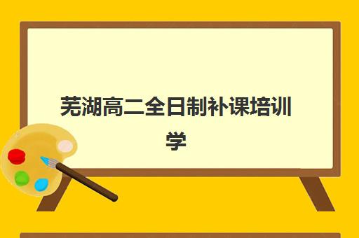 芜湖高二全日制补课培训学校排名前十名如何选择？2025年最新十大机构实力对比与择校全攻略