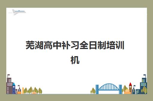芜湖高中补习全日制培训机构有哪些学校好？2025年最新排名榜单与择校全攻略