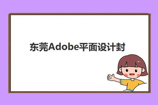 东莞Adobe平面设计封闭集训营有哪些？2025五大实力机构推荐与择校指南