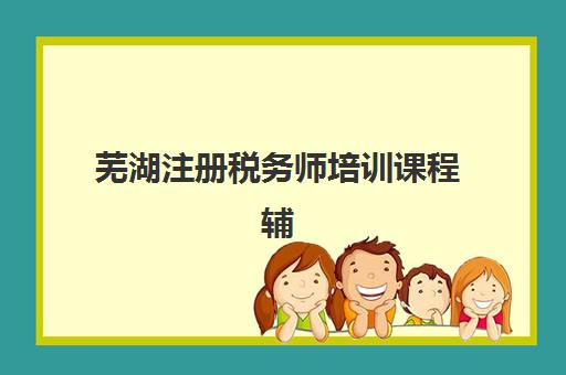 芜湖注册税务师培训课程辅导培训机构有哪些学校？2025年最新排名与择校指南