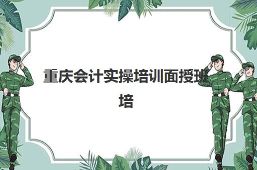 重庆会计实操培训面授班培训机构有哪些地方好？2023年精选机构测评与地域分布全攻略