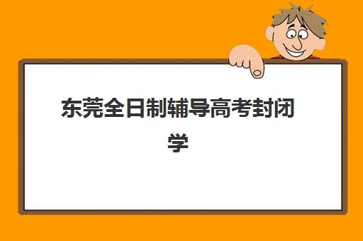 东莞全日制辅导高考封闭学校排名一览表如何查询？2025年权威Top10榜单、各校特色解析与科学择校全指南