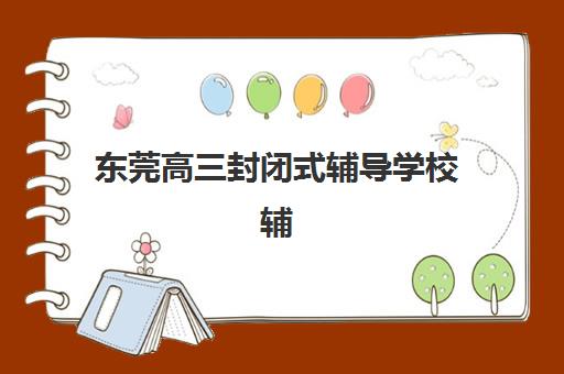 东莞高三封闭式辅导学校辅导班哪个比较好一点？2025年最新排名、择校指南与成功案例深度解析