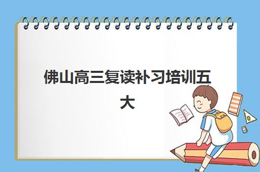 佛山高三复读补习培训五大机构竞争力报告如何解读？2025年最新排名、优劣势分析与择校全指南