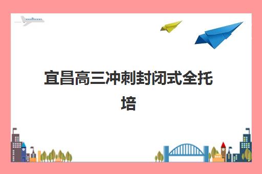 宜昌高三冲刺封闭式全托培训培训机构有哪些学校？2025年最新名单、择校标准与成功案例全解析