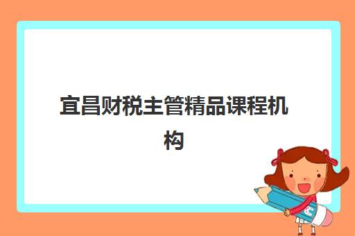 宜昌财税主管精品课程机构排行榜前十名如何选择？2023年Top10名单详情、课程特色对比与报名指南