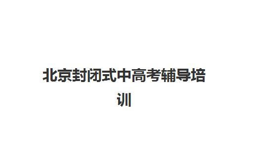 北京封闭式中高考辅导培训集训营哪个比较好一点？2025年最新排名榜单、各机构特色解析与科学择校全指南