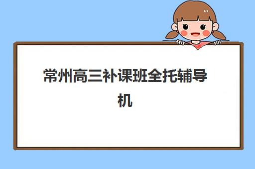 常州高三补课班全托辅导机构哪家好一点？2025年最新权威排名TOP5详情、择校标准与全程避坑指南全解析