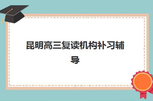 昆明高三复读机构补习辅导机构哪家强一点？2025年最新权威排名、择校标准与成功案例全解析