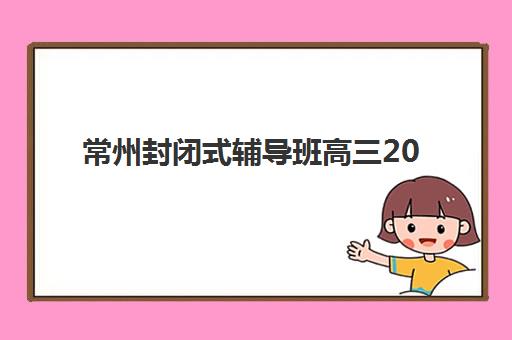 常州封闭式辅导班高三2025报名时间是多少？最新时间预测、报名流程与择校指南全解析