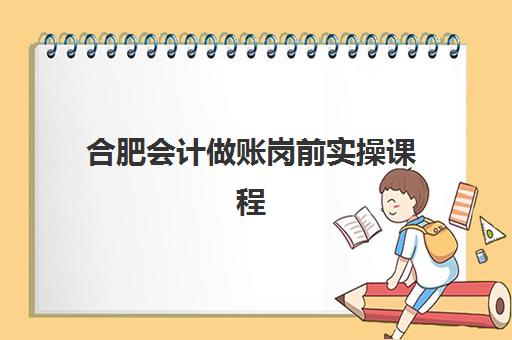 合肥会计做账岗前实操课程培训班哪个最好一点？2023年最新TOP5权威排名、择校指南与成功案例解析
