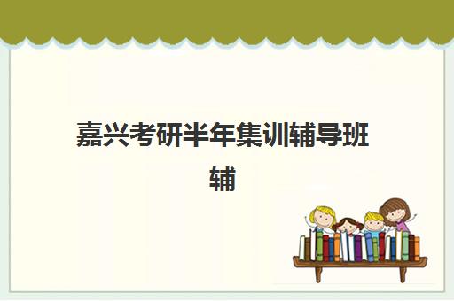 嘉兴考研半年集训辅导班辅导学校有哪些学校？2025年最新权威排名、择校指南与成功案例深度解析