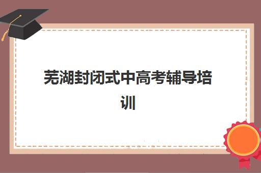 芜湖封闭式中高考辅导培训班2025报名时间表格如何查询？最新权威时间表、报名流程与择校指南全解析