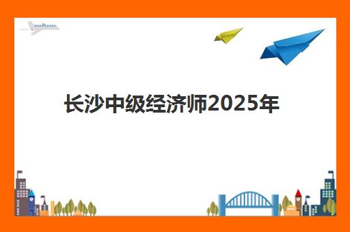长沙中级经济师2025年时间具体时间如何查询？最新考试日程、备考规划与报名全攻略