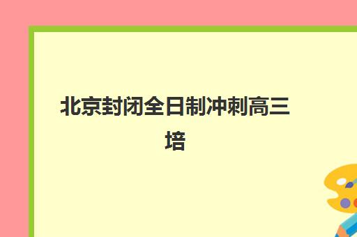 北京封闭全日制冲刺高三培训班哪个好一点？2025年最新机构排名、特色解析与科学择校全指南