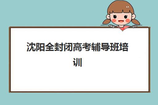 沈阳全封闭高考辅导班培训机构哪个好费用多少？2025年最新排名、收费明细与择校全攻略