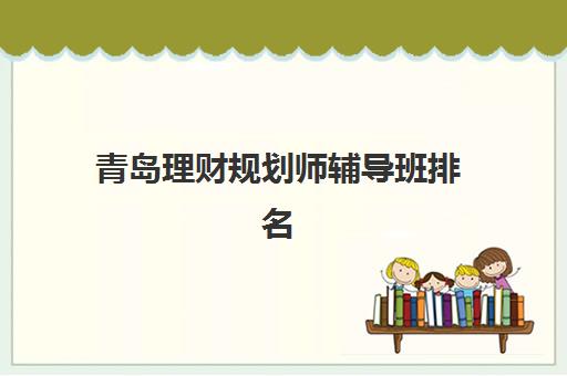 青岛理财规划师辅导班排名一览表如何查询？2025年最新机构排名、课程特色与选择全攻略
