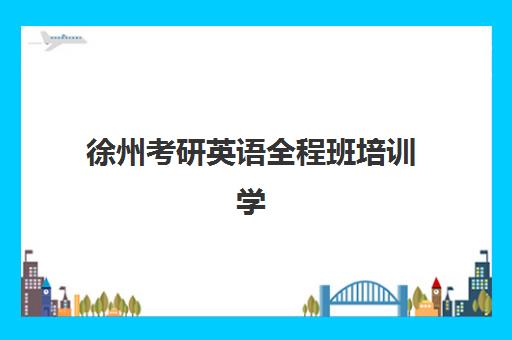 徐州考研英语全程班培训学校排名一览表如何科学参考？2025年最新机构实力、课程特色与选择指南全解析