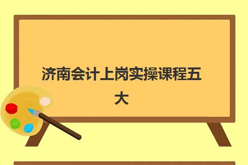 济南会计上岗实操课程五大机构服务能力分析如何做？2025年最新排名解析、择校指南与避坑攻略