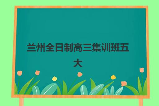 兰州全日制高三集训班五大机构竞争力报告如何查询？2025年最新权威Top5榜单、各校特色解析与科学择校全指南