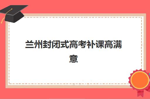 兰州封闭式高考补课高满意度机构TOP5如何选？2025年最新排名、择校指南与成功案例深度解析