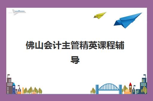 佛山会计主管精英课程辅导培训机构哪家好一点？2025年权威排名、课程特色深度解析与科学择校全指南