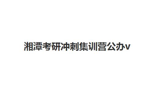 湘潭考研冲刺集训营公办vs民办服务对比如何选择？2025年最新课程体系、师资实力与性价比全解析