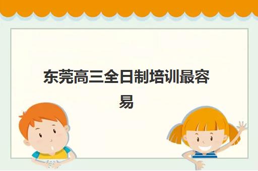 东莞高三全日制培训最容易的大学是哪个？2025年低分录取院校推荐、培训学校选择与备考全攻略