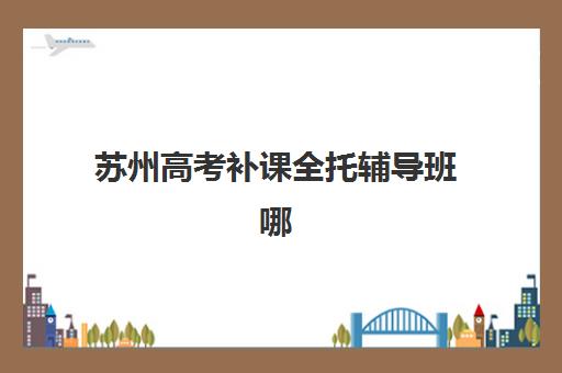 苏州高考补课全托辅导班哪个比较好一点？2025年最新权威排名、各校特色与择校指南全解析
