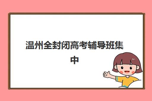温州全封闭高考辅导班集中训练营有哪些地方可以选？2025年最新地理位置分布、择校标准与报名全攻略